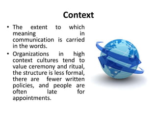 Context
• The extent to which
meaning in
communication is carried
in the words.
• Organizations in high
context cultures tend to
value ceremony and ritual,
the structure is less formal,
there are fewer written
policies, and people are
often late for
appointments.
 