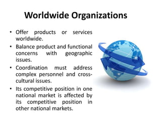 Worldwide Organizations
• Offer products or services
worldwide.
• Balance product and functional
concerns with geographic
issues.
• Coordination must address
complex personnel and cross-
cultural issues.
• Its competitive position in one
national market is affected by
its competitive position in
other national markets.
 