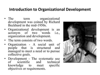 Introduction to Organizational Development
• The term organizational
development was coined by Richard
Beckhard in the mid-1950s.
• Organizational development is an
acronym of two words i.e.,
organization and development.
• The term consists of two words.
• Organization - A social unit of
people that is structured and
managed to meet a need or to pursue
collective goals.
• Development - The systematic use
of scientific and technical
knowledge to meet specific
objectives or requirements.
 