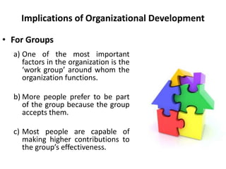 Implications of Organizational Development
• For Groups
a) One of the most important
factors in the organization is the
‘work group’ around whom the
organization functions.
b) More people prefer to be part
of the group because the group
accepts them.
c) Most people are capable of
making higher contributions to
the group’s effectiveness.
 