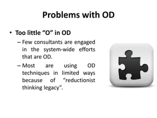 Problems with OD
• Too little “O” in OD
– Few consultants are engaged
in the system-wide efforts
that are OD.
– Most are using OD
techniques in limited ways
because of “reductionist
thinking legacy”.
 