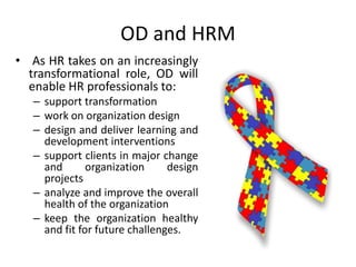 OD and HRM
• As HR takes on an increasingly
transformational role, OD will
enable HR professionals to:
– support transformation
– work on organization design
– design and deliver learning and
development interventions
– support clients in major change
and organization design
projects
– analyze and improve the overall
health of the organization
– keep the organization healthy
and fit for future challenges.
 