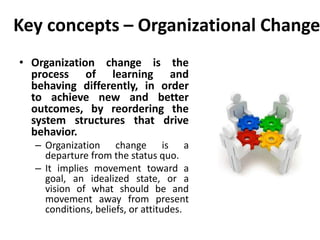 Key concepts – Organizational Change
• Organization change is the
process of learning and
behaving differently, in order
to achieve new and better
outcomes, by reordering the
system structures that drive
behavior.
– Organization change is a
departure from the status quo.
– It implies movement toward a
goal, an idealized state, or a
vision of what should be and
movement away from present
conditions, beliefs, or attitudes.
 