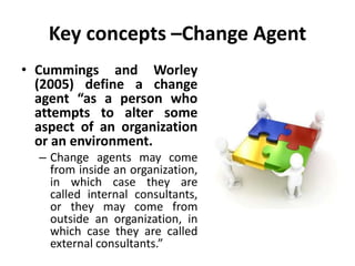 Key concepts –Change Agent
• Cummings and Worley
(2005) define a change
agent “as a person who
attempts to alter some
aspect of an organization
or an environment.
– Change agents may come
from inside an organization,
in which case they are
called internal consultants,
or they may come from
outside an organization, in
which case they are called
external consultants.”
 