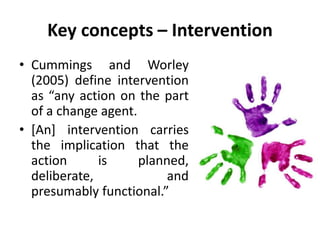 Key concepts – Intervention
• Cummings and Worley
(2005) define intervention
as “any action on the part
of a change agent.
• [An] intervention carries
the implication that the
action is planned,
deliberate, and
presumably functional.”
 