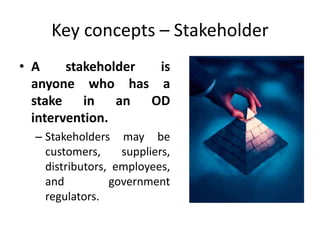 Key concepts – Stakeholder
• A stakeholder is
anyone who has a
stake in an OD
intervention.
– Stakeholders may be
customers, suppliers,
distributors, employees,
and government
regulators.
 