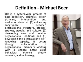 Definition - Michael Beer
OD is a system-wide process of
data collection, diagnosis, action
planning, intervention, and
evaluation aimed at: (1) enhancing
congruence between
organizational structure, process,
strategy, people, and culture; (2)
developing new and creative
organizational solutions; and (3)
developing the organization’s self-
renewing capacity. It occurs
through collaboration of
organizational members working
with a change agent using
behavioral science theory,
research, and technology.
 