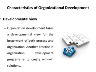 Characteristics of Organizational Development
• Developmental view
– Organization development takes
a developmental view for the
betterment of both process and
organization. Another practice in
organization development
programs is to create win-win
solutions.
 