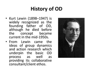 History of OD
• Kurt Lewin (1898–1947) is
widely recognized as the
founding father of OD,
although he died before
the concept became
current in the mid-1950s.
• From Lewin came the
ideas of group dynamics
and action research which
underpin the basic OD
process as well as
providing its collaborative
consultant/client ethos.
 