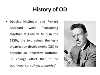 History of OD
• Douglas McGregor and Richard
Beckhard while "consulting
together at General Mills in the
1950s, the two coined the term
organization development (OD) to
describe an innovative bottoms-
up change effort that fit no
traditional consulting categories"
 