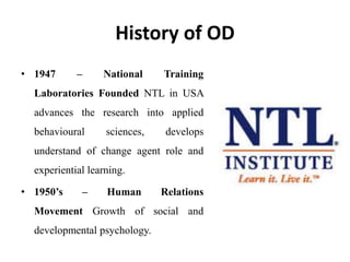 History of OD
• 1947 – National Training
Laboratories Founded NTL in USA
advances the research into applied
behavioural sciences, develops
understand of change agent role and
experiential learning.
• 1950’s – Human Relations
Movement Growth of social and
developmental psychology.
 