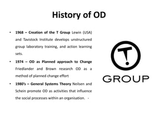 History of OD
• 1968 – Creation of the T Group Lewin (USA)
and Tavistock Institute develops unstructured
group laboratory training, and action learning
sets.
• 1974 – OD as Planned approach to Change
Friedlander and Brown research OD as a
method of planned change effort
• 1980’s – General Systems Theory Neilsen and
Schein promote OD as activities that influence
the social processes within an organisation. -
 