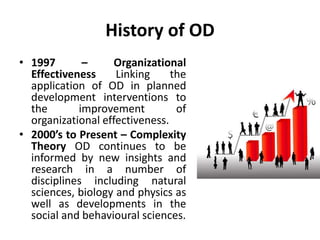 History of OD
• 1997 – Organizational
Effectiveness Linking the
application of OD in planned
development interventions to
the improvement of
organizational effectiveness.
• 2000’s to Present – Complexity
Theory OD continues to be
informed by new insights and
research in a number of
disciplines including natural
sciences, biology and physics as
well as developments in the
social and behavioural sciences.
 