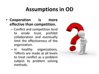 Assumptions in OD
• Cooperation is more
effective than competition.
– Conflict and competition tend
to erode trust, prohibit
collaboration and eventually
limit the effectiveness of the
organization.
– In healthy organizations,
“efforts are made at all levels
to treat conflict as a problem
subject to problem solving
methods.
 
