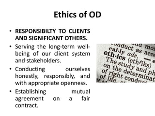 Ethics of OD
• RESPONSIBILTY TO CLIENTS
AND SIGNIFICANT OTHERS.
• Serving the long-term well-
being of our client system
and stakeholders.
• Conducting ourselves
honestly, responsibly, and
with appropriate openness.
• Establishing mutual
agreement on a fair
contract.
 
