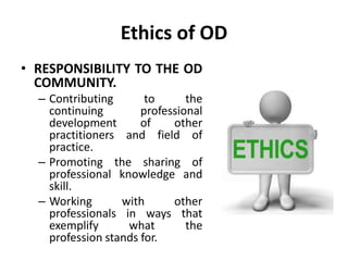 Ethics of OD
• RESPONSIBILITY TO THE OD
COMMUNITY.
– Contributing to the
continuing professional
development of other
practitioners and field of
practice.
– Promoting the sharing of
professional knowledge and
skill.
– Working with other
professionals in ways that
exemplify what the
profession stands for.
 