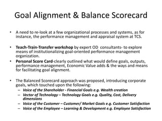 Goal Alignment & Balance Scorecard
• A need to re-look at a few organizational processes and systems, as for
instance, the performance management and appraisal system at TCS.
• Teach-Train-Transfer workshop by expert OD consultants- to explore
means of institutionalizing goal-oriented performance management
organization.
• Personal Score Card-clearly outlined what would define goals, outputs,
performance management, Economic Value adds & the ways and means
for facilitating goal alignment.
• The Balanced Scorecard approach was proposed, introducing corporate
goals, which touched upon the following:
– Voice of the Shareholder - Financial Goals e.g. Wealth creation
– Vector of Technology – Technology Goals e.g. Quality, Cost, Delivery
dimensions
– Voice of the Customer – Customer/ Market Goals e.g. Customer Satisfaction
– Voice of the Employee – Learning & Development e.g. Employee Satisfaction
 