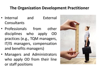 The Organization Development Practitioner
• Internal and External
Consultants
• Professionals from other
disciplines who apply OD
practices (e.g., TQM managers,
IT/IS managers, compensation
and benefits managers)
• Managers and Administrators
who apply OD from their line
or staff positions
 