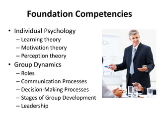 • Individual Psychology
– Learning theory
– Motivation theory
– Perception theory
• Group Dynamics
– Roles
– Communication Processes
– Decision-Making Processes
– Stages of Group Development
– Leadership
Foundation Competencies
 