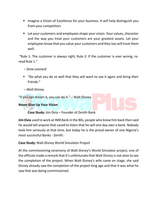  Imagine a Vision of Excellence for your business. It will help distinguish you
from your competitors
 Let your customers and employees shape your vision. Your values, character
and the way you treat your customers are your greatest assets. Let your
employees know that you value your customers and they too will treat them
well.
“Rule 1: The customer is always right; Rule 2: If the customer is ever wrong, re-
read Rule 1.”
– Stew Leonard
 “Do what you do so well that they will want to see it again and bring their
friends.”
– Walt Disney
“If you can dream it, you can do it.” – Walt Disney
Never Give Up Your Vision
Case Study: Jim Ovia – Founder of Zenith Bank
Jim Ovia used to work at IMB Bank in the 80s, people who knew him back then said
he would tell anyone that cared to listen that he will one day own a bank. Nobody
took him seriously at that time, but today he is the proud owner of one Nigeria’s
most successful Banks - Zenith.
Case Study: Walt Disney World Simulator Project
At the commissioning ceremony of Walt Disney’s World Simulator project, one of
the officials made a remark that it’s unfortunate that Walt Disney is not alive to see
the completion of the project. When Walt Disney’s wife came on stage, she said
Disney already saw the completion of the project long ago and that it was what he
saw that was being commissioned.
 