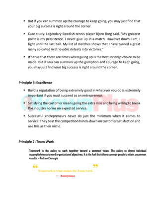  But if you can summon up the courage to keep going, you may just find that
your big success is right around the corner.
 Case study: Legendary Swedish tennis player Bjorn Borg said, “My greatest
point is my persistence. I never give up in a match. However down I am, I
fight until the last ball. My list of matches shows that I have turned a great
many so-called irretrievable defeats into victories.”
 It’s true that there are times when giving up is the best, or only, choice to be
made. But if you can summon up the gumption and courage to keep going,
you may just find your big success is right around the corner.
Principle 6: Excellence
 Build a reputation of being extremely good in whatever you do is extremely
important if you must succeed as an entrepreneur.
 Satisfying the customer means going the extra mile and being willing to break
the industry norms on expected service.
 Successful entrepreneurs never do just the minimum when it comes to
service. They beat the competition hands-down on customer satisfaction and
use this as their niche.
Principle 7: Team Work
Teamwork is the ability to work together toward a common vision. The ability to direct individual
accomplishments toward organizational objectives. It is the fuel that allows common people to attain uncommon
results. - Andrew Carnegie
“Teamwork is what makes the Team work”--- Anonymous
 
