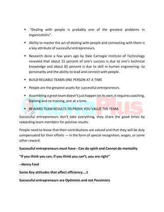  “Dealing with people is probably one of the greatest problems in
organizations”.
 Ability to master the act of dealing with people and connecting with them is
a key attribute of successful entrepreneurs.
 Research done a few years ago by Dale Carnegie Institute of Technology
revealed that about 15 percent of one's success is due to one’s technical
knowledge and about 85 percent is due to skill in human engineering -to
personality and the ability to lead and connect with people.
 BUILD RELIABLE TEAMS ONE PERSON AT A TIME
 People are the greatest assets for successful entrepreneurs.
 Assembling a great team doesn’t just happen on its own; it requires coaching,
training and re-training, one at a time.
 REWARD TEAM RESULTS TO PROVE YOU VALUE THE TEAM.
Successful entrepreneurs don’t take everything, they share the good times by
rewarding team members for positive results.
People need to know that their contributions are valued and that they will be duly
compensated for their efforts — in the form of special recognition, wages, or some
other reward.
Successful entrepreneurs must have - Can do spirit and Cannot do mentality
“If you think you can, if you think you can’t, you are right”
--Henry Ford
Some Key attitudes that affect efficiency….1
Successful entrepreneurs are Optimists and not Pessimists
 