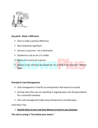 Key point: Make a difference
 Dare to make a positive difference.
 Dare to become significant
 Success is a journey – not a destination
 Excellence is not an art, it’s a habit
 Failure is an event not a person
 Destiny is not a thing to be waited for, it’s a thing to be achieved – William
Bryan
Principle 8: Cash Management
 Cash management is vital for an entrepreneur that wants to succeed.
 Earning more than you are spending in ongoing bases sets the groundwork
for a successful company.
 Poor cash management leads many entrepreneurs to bankruptcy.
Some Basic Tips:
 Identify Ways to earn and Save Money to invest in your business
The rule to saving is “Live below your means.”
 