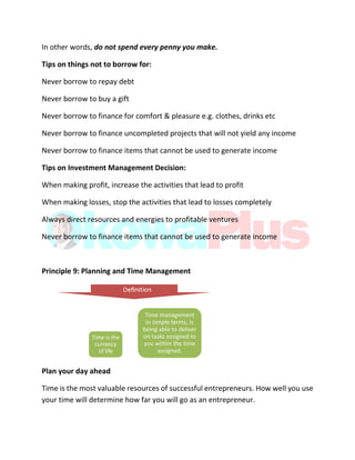 In other words, do not spend every penny you make.
Tips on things not to borrow for:
Never borrow to repay debt
Never borrow to buy a gift
Never borrow to finance for comfort & pleasure e.g. clothes, drinks etc
Never borrow to finance uncompleted projects that will not yield any income
Never borrow to finance items that cannot be used to generate income
Tips on Investment Management Decision:
When making profit, increase the activities that lead to profit
When making losses, stop the activities that lead to losses completely
Always direct resources and energies to profitable ventures
Never borrow to finance items that cannot be used to generate income
Principle 9: Planning and Time Management
Plan your day ahead
Time is the most valuable resources of successful entrepreneurs. How well you use
your time will determine how far you will go as an entrepreneur.
 