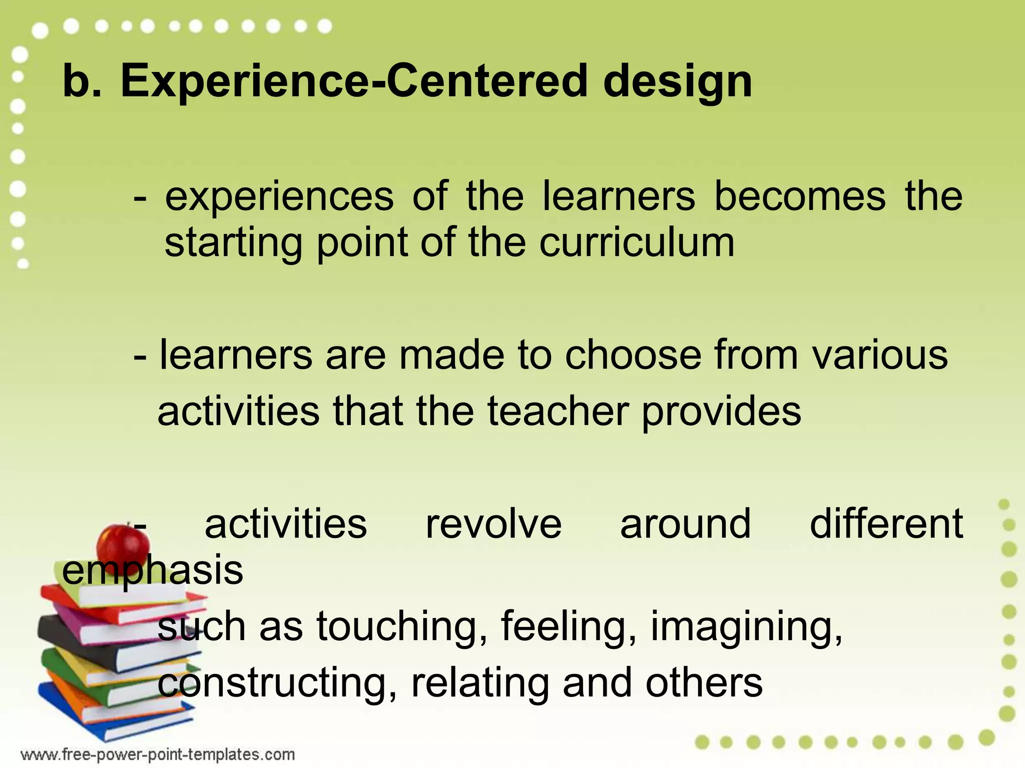 b. Experience-Centered design
- experiences of the learners becomes the
starting point of the curriculum
- learners are made to choose from various
activities that the teacher provides
- activities revolve around different
emphasis
such as touching, feeling, imagining,
constructing, relating and others
 