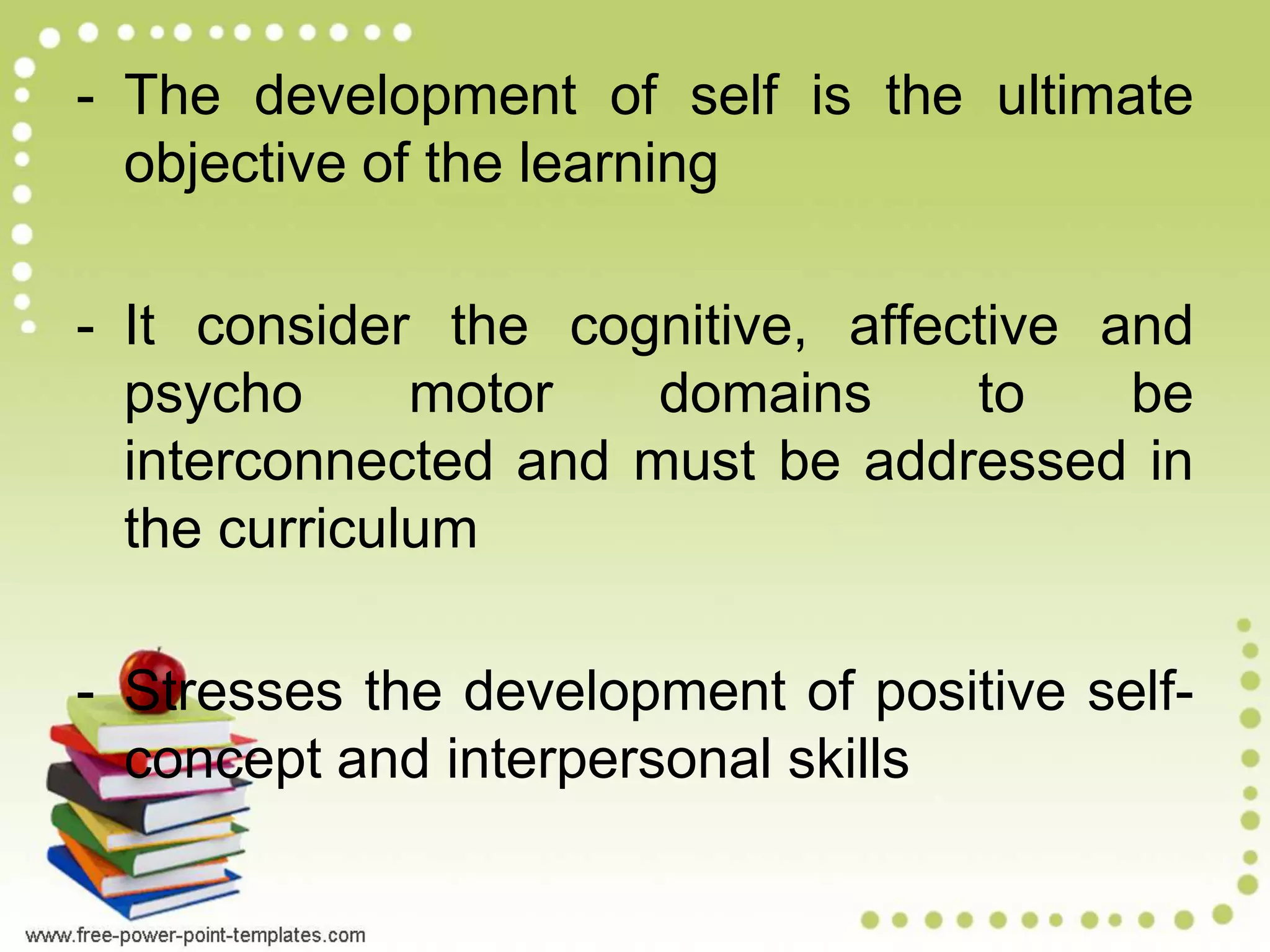 - The development of self is the ultimate
objective of the learning
- It consider the cognitive, affective and
psycho motor domains to be
interconnected and must be addressed in
the curriculum
- Stresses the development of positive self-
concept and interpersonal skills
 