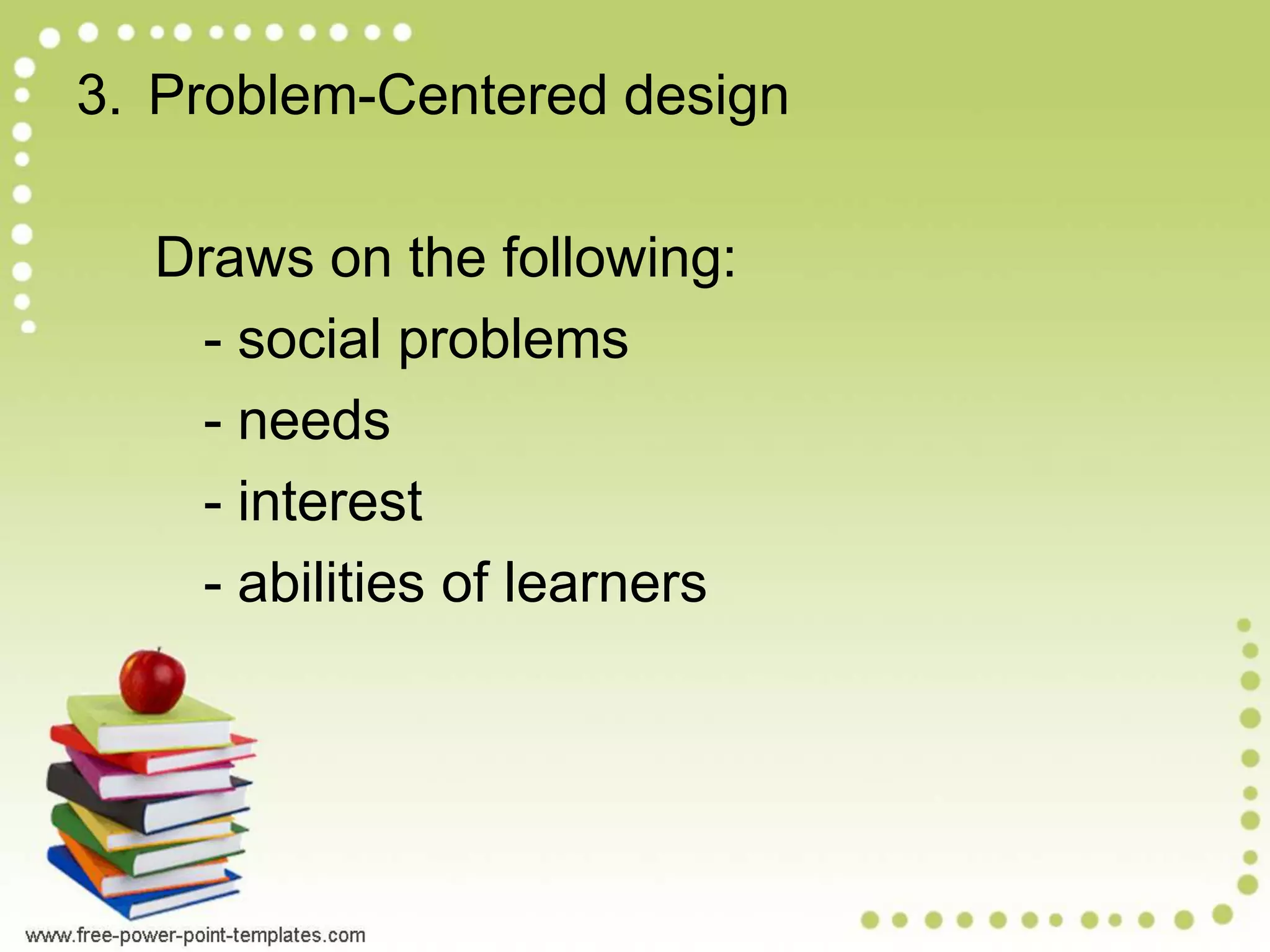 3. Problem-Centered design
Draws on the following:
- social problems
- needs
- interest
- abilities of learners
 