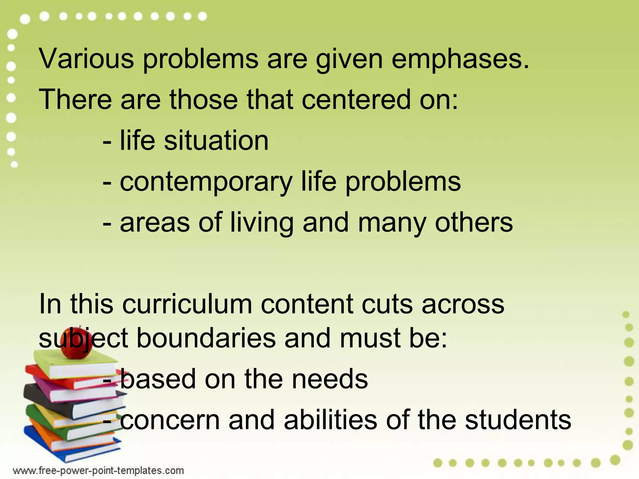 Various problems are given emphases.
There are those that centered on:
- life situation
- contemporary life problems
- areas of living and many others
In this curriculum content cuts across
subject boundaries and must be:
- based on the needs
- concern and abilities of the students
 