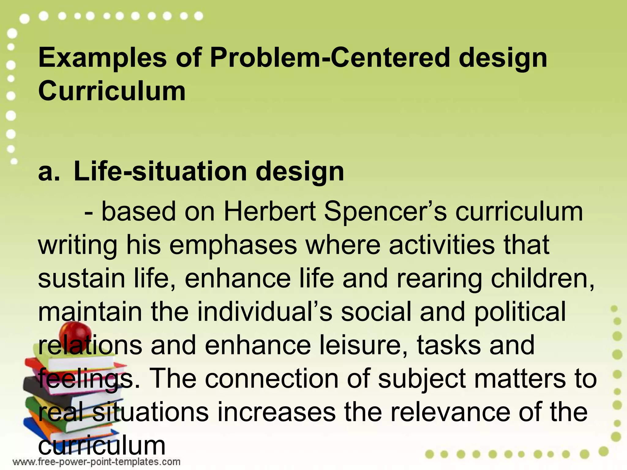 Examples of Problem-Centered design
Curriculum
a. Life-situation design
- based on Herbert Spencer’s curriculum
writing his emphases where activities that
sustain life, enhance life and rearing children,
maintain the individual’s social and political
relations and enhance leisure, tasks and
feelings. The connection of subject matters to
real situations increases the relevance of the
curriculum
 