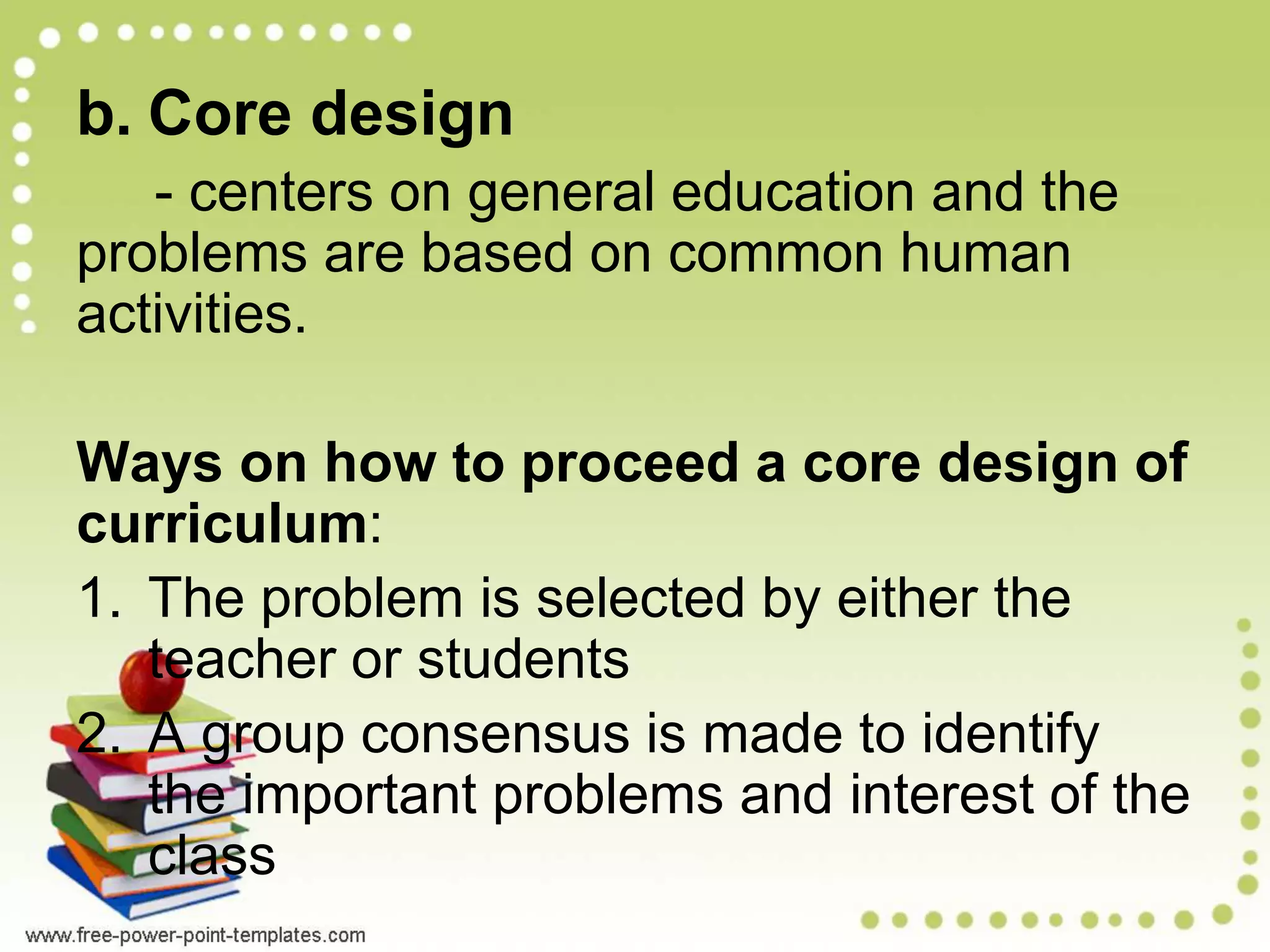 b. Core design
- centers on general education and the
problems are based on common human
activities.
Ways on how to proceed a core design of
curriculum:
1. The problem is selected by either the
teacher or students
2. A group consensus is made to identify
the important problems and interest of the
class
 