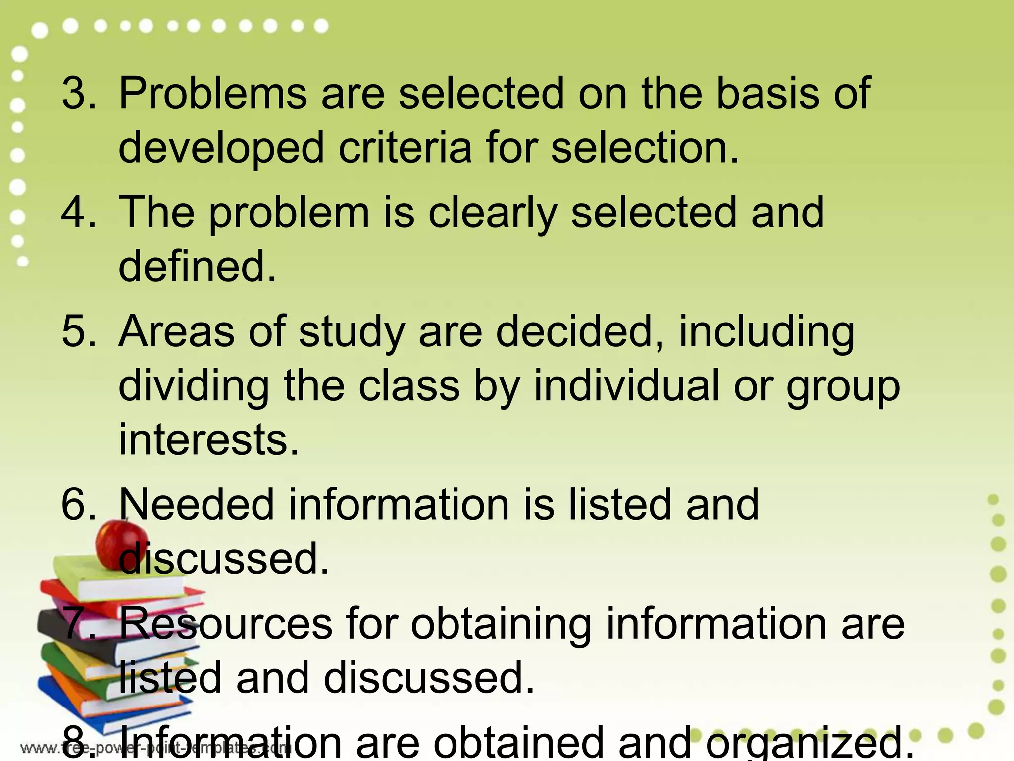 3. Problems are selected on the basis of
developed criteria for selection.
4. The problem is clearly selected and
defined.
5. Areas of study are decided, including
dividing the class by individual or group
interests.
6. Needed information is listed and
discussed.
7. Resources for obtaining information are
listed and discussed.
8. Information are obtained and organized.
 