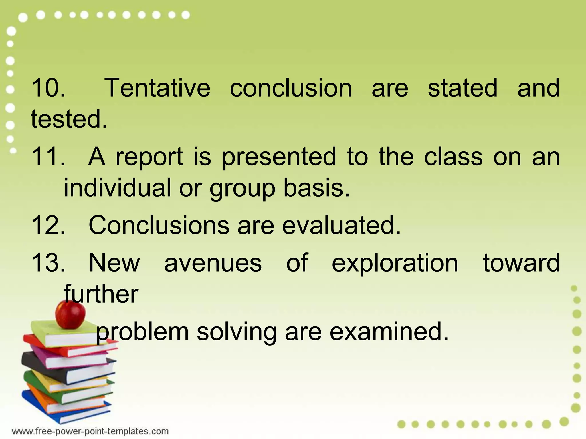 10. Tentative conclusion are stated and
tested.
11. A report is presented to the class on an
individual or group basis.
12. Conclusions are evaluated.
13. New avenues of exploration toward
further
problem solving are examined.
 