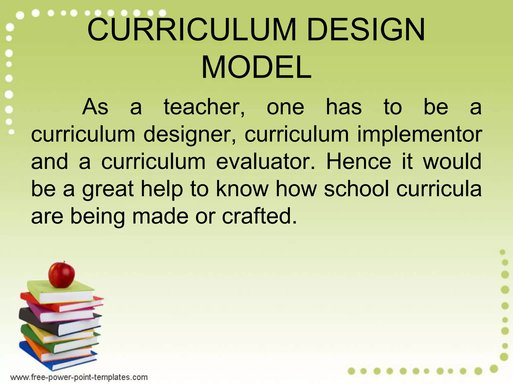 CURRICULUM DESIGN
MODEL
As a teacher, one has to be a
curriculum designer, curriculum implementor
and a curriculum evaluator. Hence it would
be a great help to know how school curricula
are being made or crafted.
 