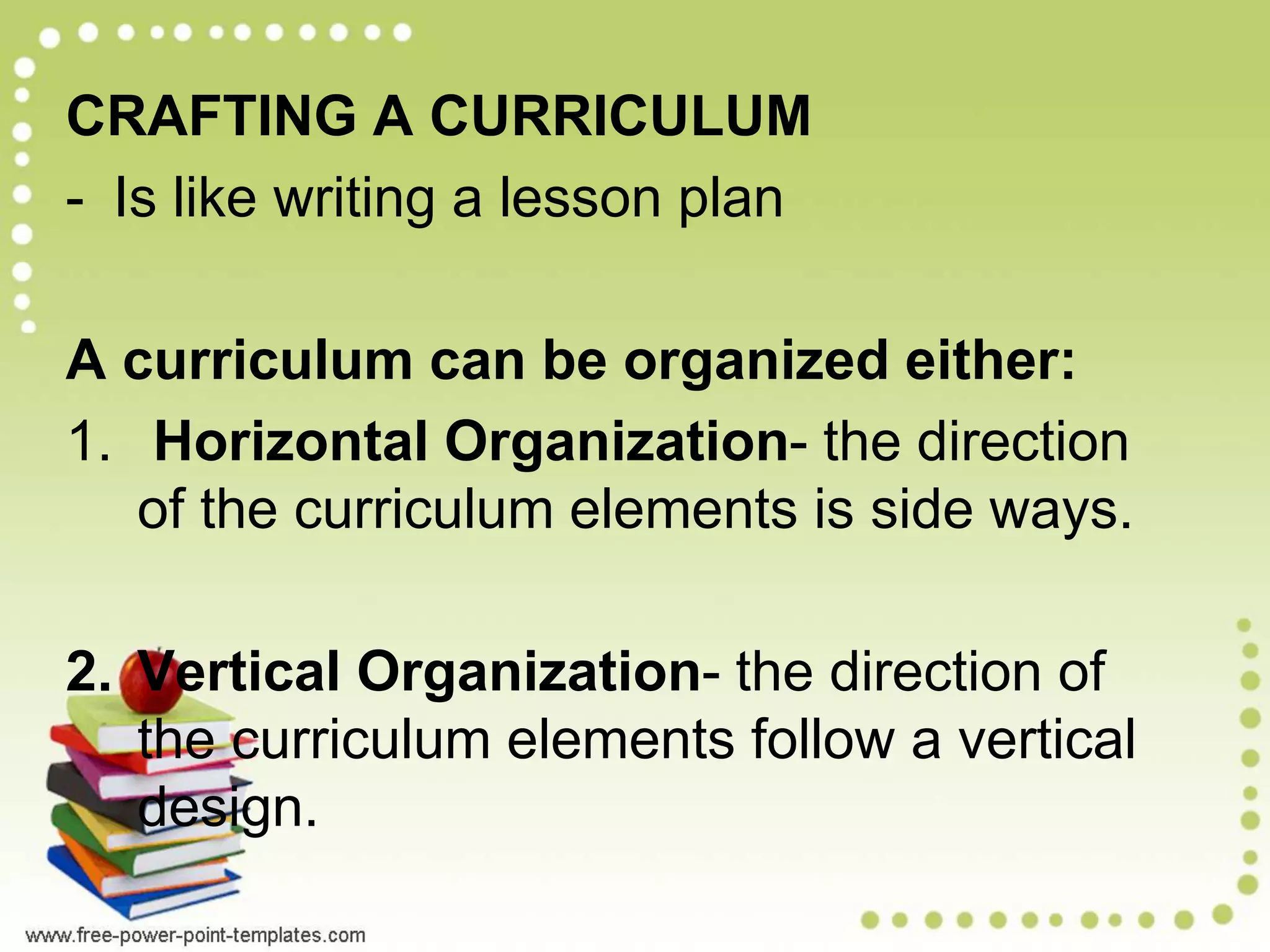 CRAFTING A CURRICULUM
- Is like writing a lesson plan
A curriculum can be organized either:
1. Horizontal Organization- the direction
of the curriculum elements is side ways.
2. Vertical Organization- the direction of
the curriculum elements follow a vertical
design.
 