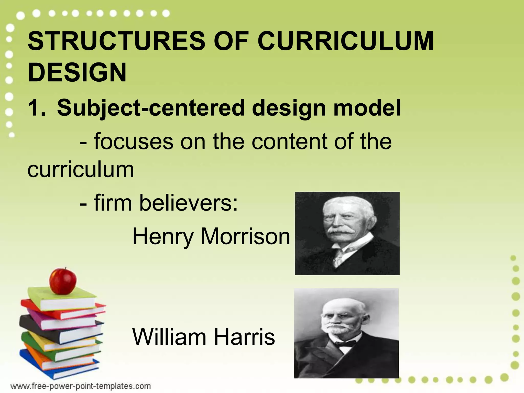 STRUCTURES OF CURRICULUM
DESIGN
1. Subject-centered design model
- focuses on the content of the
curriculum
- firm believers:
Henry Morrison
William Harris
 