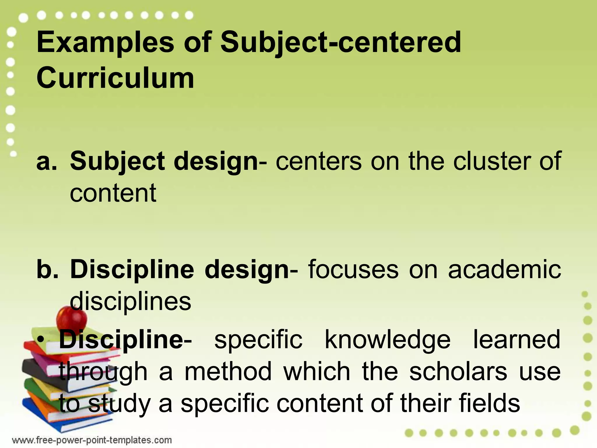 Examples of Subject-centered
Curriculum
a. Subject design- centers on the cluster of
content
b. Discipline design- focuses on academic
disciplines
• Discipline- specific knowledge learned
through a method which the scholars use
to study a specific content of their fields
 