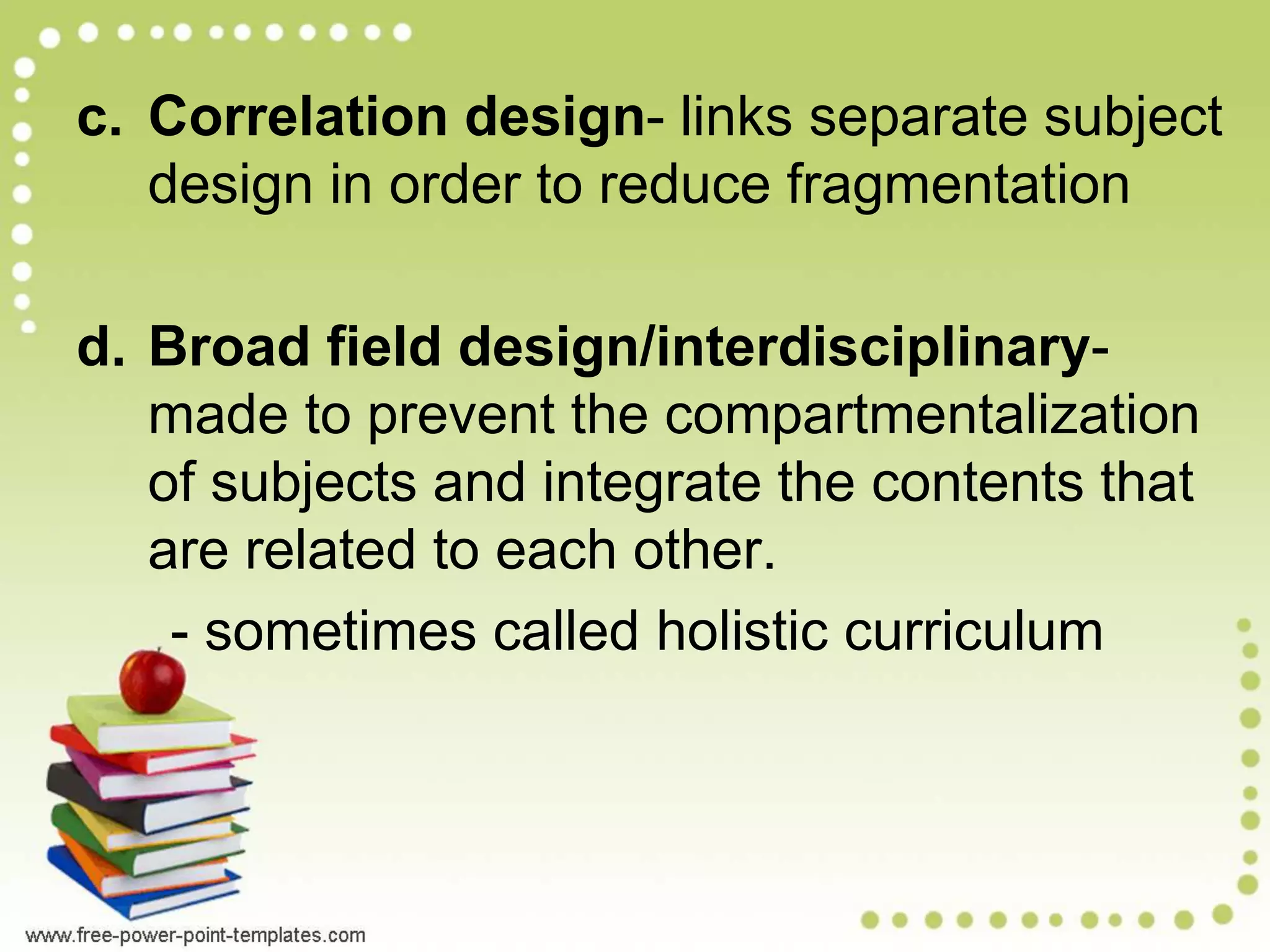 c. Correlation design- links separate subject
design in order to reduce fragmentation
d. Broad field design/interdisciplinary-
made to prevent the compartmentalization
of subjects and integrate the contents that
are related to each other.
- sometimes called holistic curriculum
 