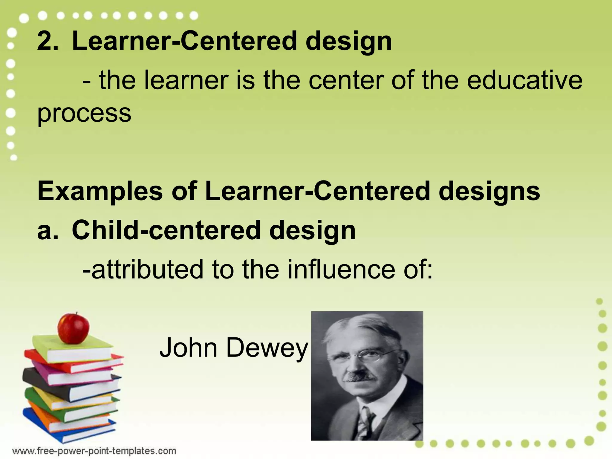 2. Learner-Centered design
- the learner is the center of the educative
process
Examples of Learner-Centered designs
a. Child-centered design
-attributed to the influence of:
John Dewey
 