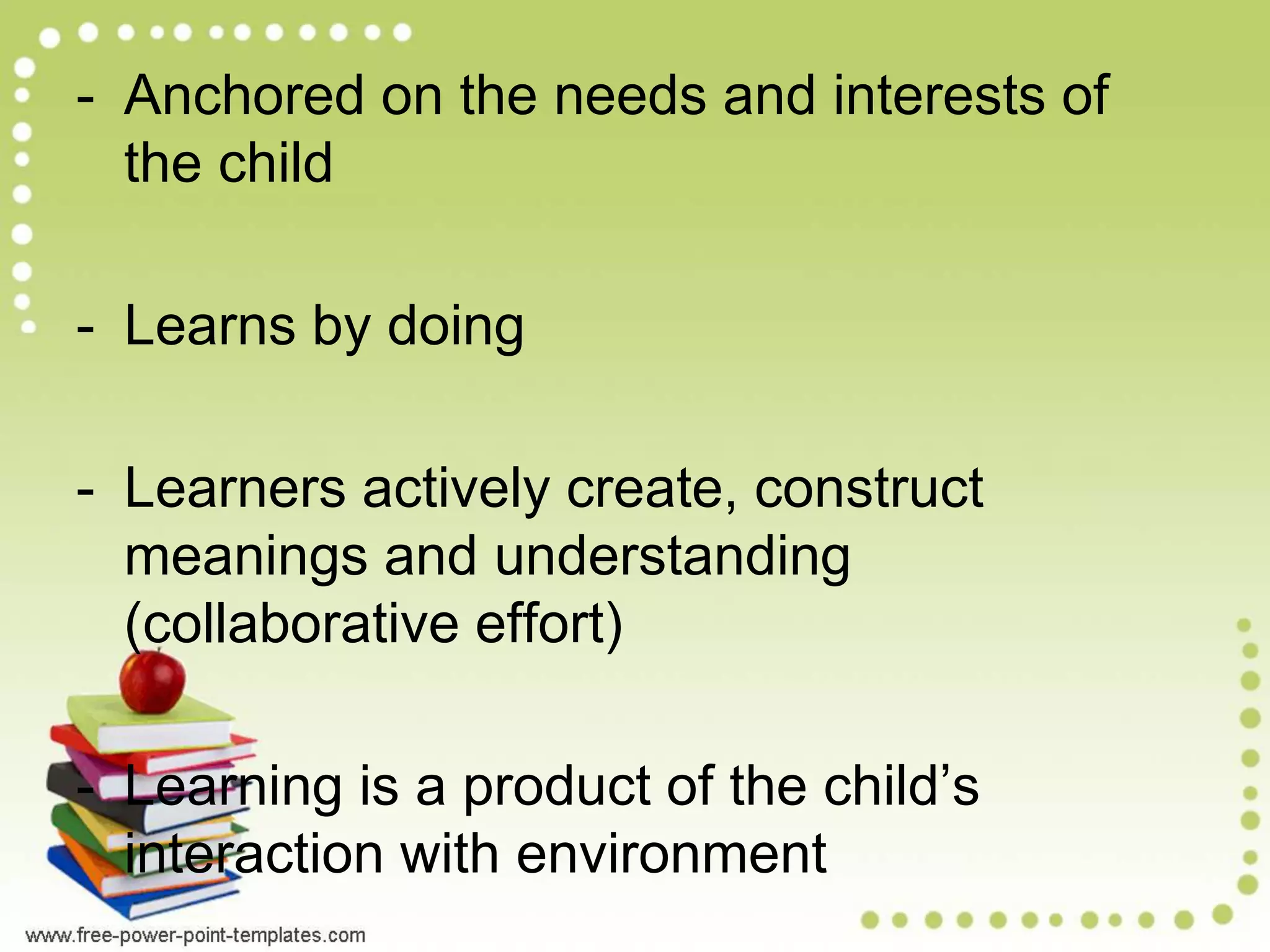 - Anchored on the needs and interests of
the child
- Learns by doing
- Learners actively create, construct
meanings and understanding
(collaborative effort)
- Learning is a product of the child’s
interaction with environment
 