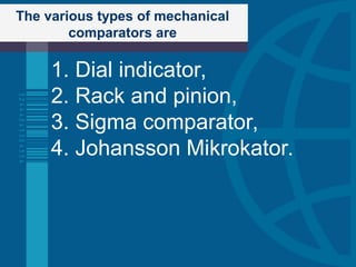 The various types of mechanical
comparators are
1. Dial indicator,
2. Rack and pinion,
3. Sigma comparator,
4. Johansson Mikrokator.
 