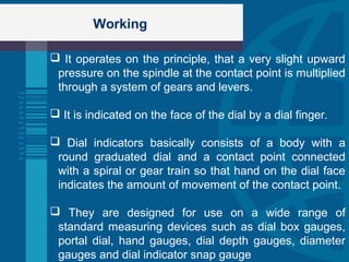 Working
 It operates on the principle, that a very slight upward
pressure on the spindle at the contact point is multiplied
through a system of gears and levers.
 It is indicated on the face of the dial by a dial finger.
 Dial indicators basically consists of a body with a
round graduated dial and a contact point connected
with a spiral or gear train so that hand on the dial face
indicates the amount of movement of the contact point.
 They are designed for use on a wide range of
standard measuring devices such as dial box gauges,
portal dial, hand gauges, dial depth gauges, diameter
gauges and dial indicator snap gauge
 