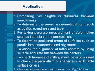 Application
1. Comparing two heights or distances between
narrow limits.
2. To determine the errors in geometrical form such
as ovality, roundness and taper.
3. For taking accurate measurement of deformation
such as intension and compression.
4. To determine positional errors of surfaces such as
parallelism, squareness and alignment.
5. To check the alignment of lathe centers by using
suitable accurate bar between the centers.
6. To check trueness of milling machine arbours and
to check the parallelism of shaper arm with table
surface or vice.
7. Checking of components with a tolerance of + 0.005 mm
 