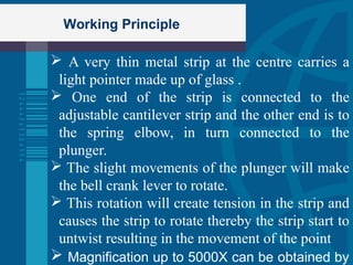 Working Principle
 A very thin metal strip at the centre carries a
light pointer made up of glass .
 One end of the strip is connected to the
adjustable cantilever strip and the other end is to
the spring elbow, in turn connected to the
plunger.
 The slight movements of the plunger will make
the bell crank lever to rotate.
 This rotation will create tension in the strip and
causes the strip to rotate thereby the strip start to
untwist resulting in the movement of the point
 Magnification up to 5000X can be obtained by
 