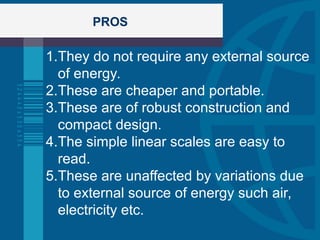 PROS
1.They do not require any external source
of energy.
2.These are cheaper and portable.
3.These are of robust construction and
compact design.
4.The simple linear scales are easy to
read.
5.These are unaffected by variations due
to external source of energy such air,
electricity etc.
 