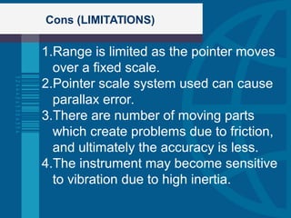 Cons (LIMITATIONS)
1.Range is limited as the pointer moves
over a fixed scale.
2.Pointer scale system used can cause
parallax error.
3.There are number of moving parts
which create problems due to friction,
and ultimately the accuracy is less.
4.The instrument may become sensitive
to vibration due to high inertia.
 