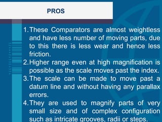 PROS
1.These Comparators are almost weightless
and have less number of moving parts, due
to this there is less wear and hence less
friction.
2.Higher range even at high magnification is
possible as the scale moves past the index.
3.The scale can be made to move past a
datum line and without having any parallax
errors.
4.They are used to magnify parts of very
small size and of complex configuration
such as intricate grooves, radii or steps.
 